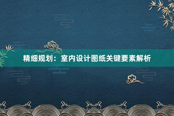 精细规划：室内设计图纸关键要素解析